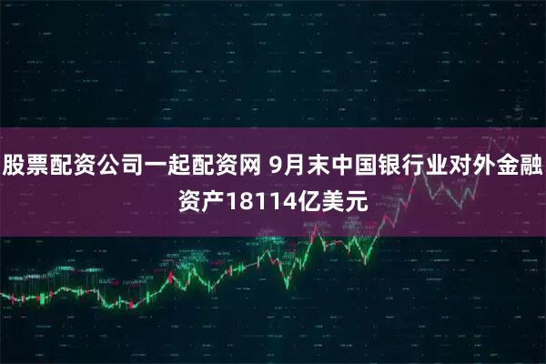 股票配资公司一起配资网 9月末中国银行业对外金融资产18114亿美元