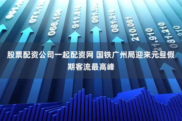 股票配资公司一起配资网 国铁广州局迎来元旦假期客流最高峰