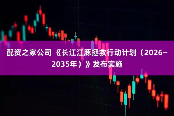 配资之家公司 《长江江豚拯救行动计划（2026—2035年）》发布实施