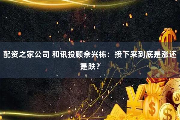 配资之家公司 和讯投顾余兴栋：接下来到底是涨还是跌？