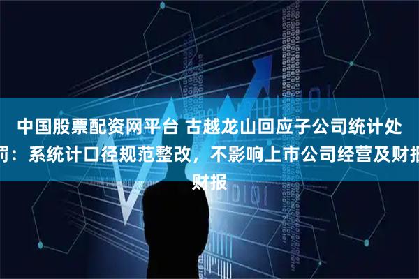 中国股票配资网平台 古越龙山回应子公司统计处罚：系统计口径规范整改，不影响上市公司经营及财报