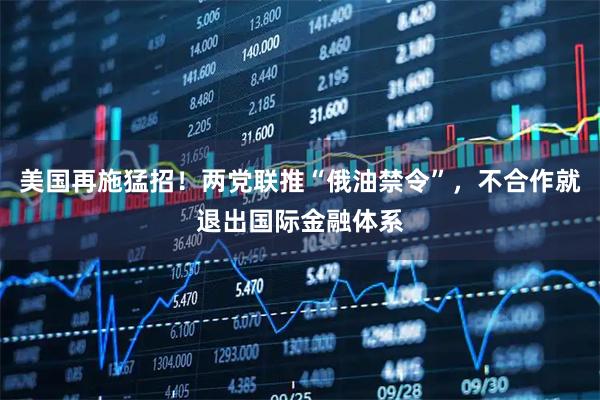 美国再施猛招！两党联推“俄油禁令”，不合作就退出国际金融体系