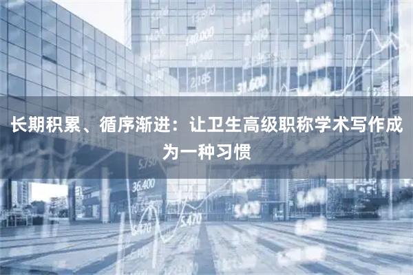 长期积累、循序渐进:让卫生高级职称学术写作成为一种习惯