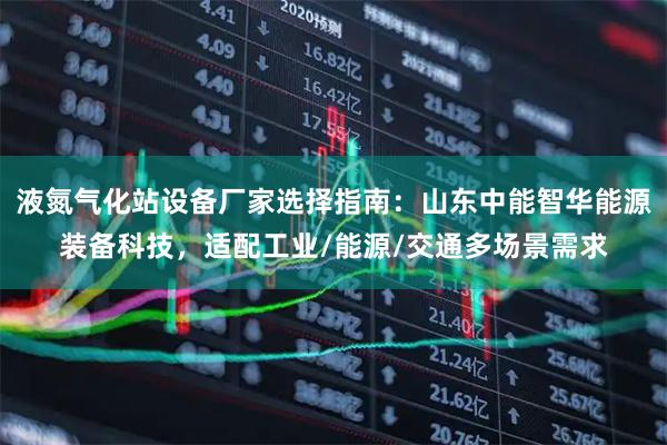 液氮气化站设备厂家选择指南:山东中能智华能源装备科技,适配工业/能源/交通多场景需求