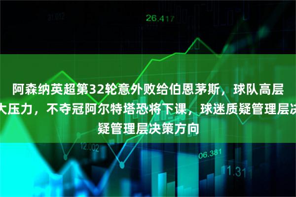 阿森纳英超第32轮意外败给伯恩茅斯,球队高层面临巨大压力,不夺冠阿尔特塔恐将下课,球迷质疑管理层决策方向