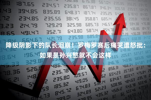 降级阴影下的队长泪崩!罗梅罗赛后痛哭遭怒批:如果是孙兴慜就不会这样