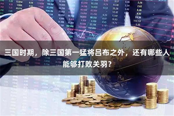 三国时期，除三国第一猛将吕布之外，还有哪些人能够打败关羽？