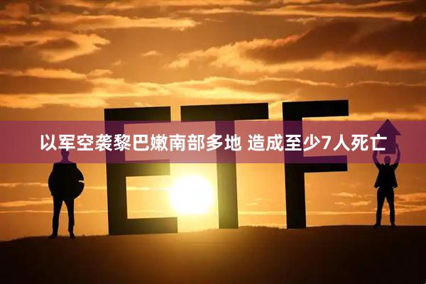 以军空袭黎巴嫩南部多地 造成至少7人死亡