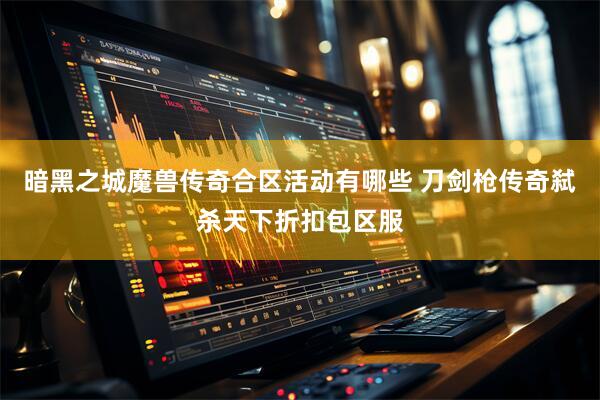 暗黑之城魔兽传奇合区活动有哪些 刀剑枪传奇弑杀天下折扣包区服