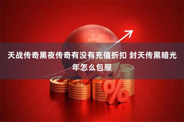 天战传奇黑夜传奇有没有充值折扣 封天传黑暗光年怎么包服