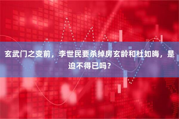 玄武门之变前，李世民要杀掉房玄龄和杜如晦，是迫不得已吗？