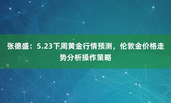 张德盛：5.23下周黄金行情预测，伦敦金价格走势分析操作策略