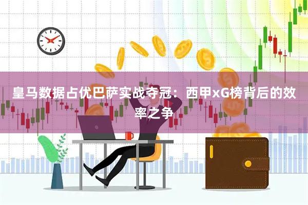 皇马数据占优巴萨实战夺冠：西甲xG榜背后的效率之争