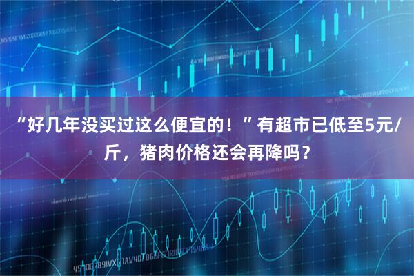 “好几年没买过这么便宜的！”有超市已低至5元/斤，猪肉价格还会再降吗？