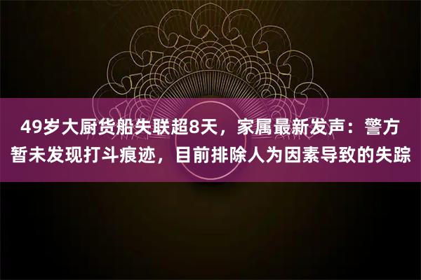 49岁大厨货船失联超8天，家属最新发声：警方暂未发现打斗痕迹，目前排除人为因素导致的失踪
