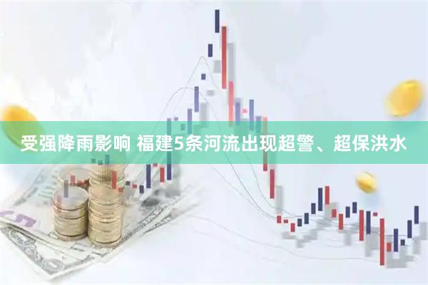 受强降雨影响 福建5条河流出现超警、超保洪水