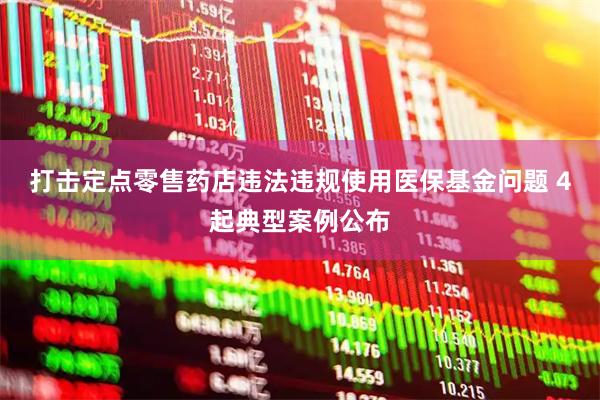 打击定点零售药店违法违规使用医保基金问题 4起典型案例公布