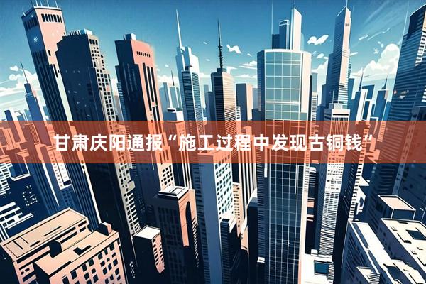 甘肃庆阳通报“施工过程中发现古铜钱”