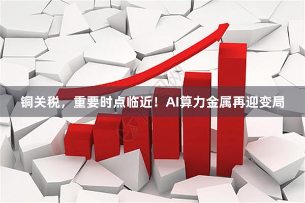 铜关税，重要时点临近！AI算力金属再迎变局