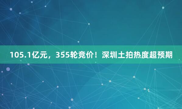 105.1亿元，355轮竞价！深圳土拍热度超预期