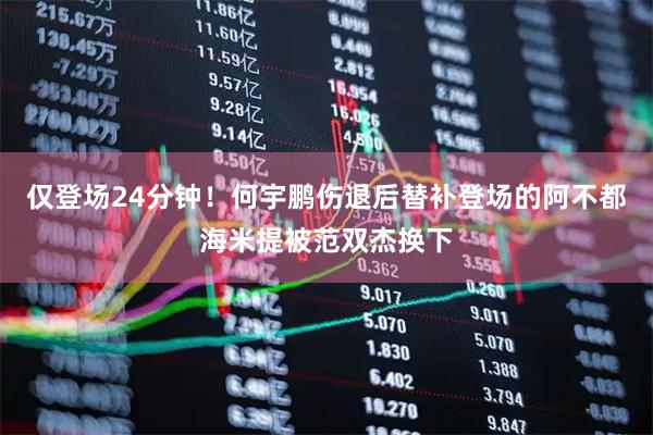 仅登场24分钟！何宇鹏伤退后替补登场的阿不都海米提被范双杰换下