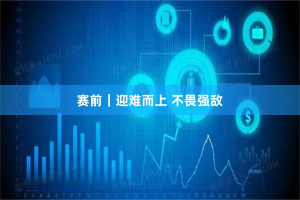 赛前|迎难而上 不畏强敌