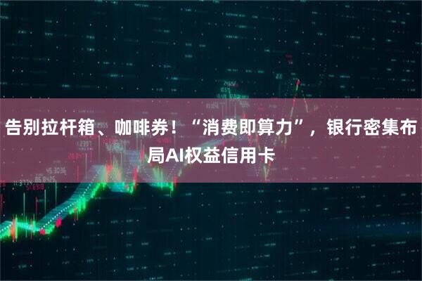 告别拉杆箱、咖啡券！“消费即算力”，银行密集布局AI权益信用卡
