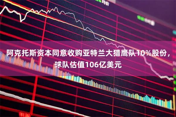 阿克托斯资本同意收购亚特兰大猎鹰队10%股份，球队估值106亿美元