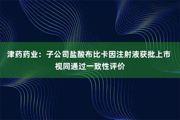 津药药业：子公司盐酸布比卡因注射液获批上市 视同通过一致性评价