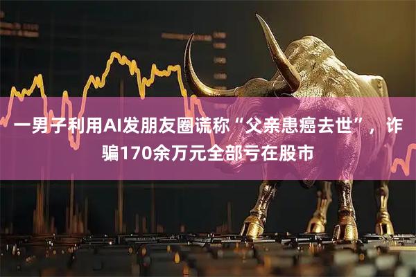 一男子利用AI发朋友圈谎称“父亲患癌去世”，诈骗170余万元全部亏在股市